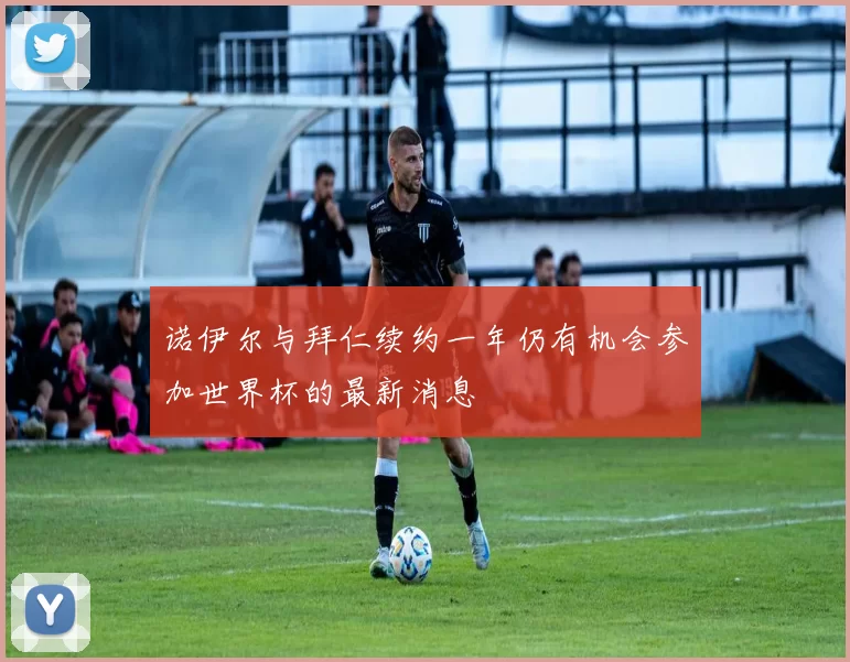 诺伊尔与拜仁续约一年仍有机会参加世界杯的最新消息