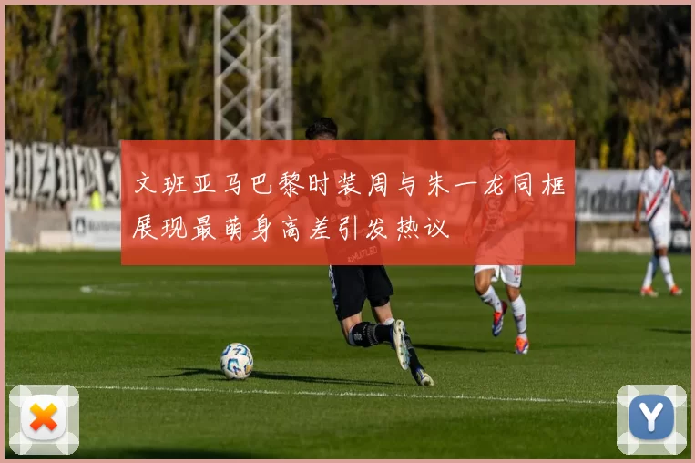 文班亚马巴黎时装周与朱一龙同框展现最萌身高差引发热议