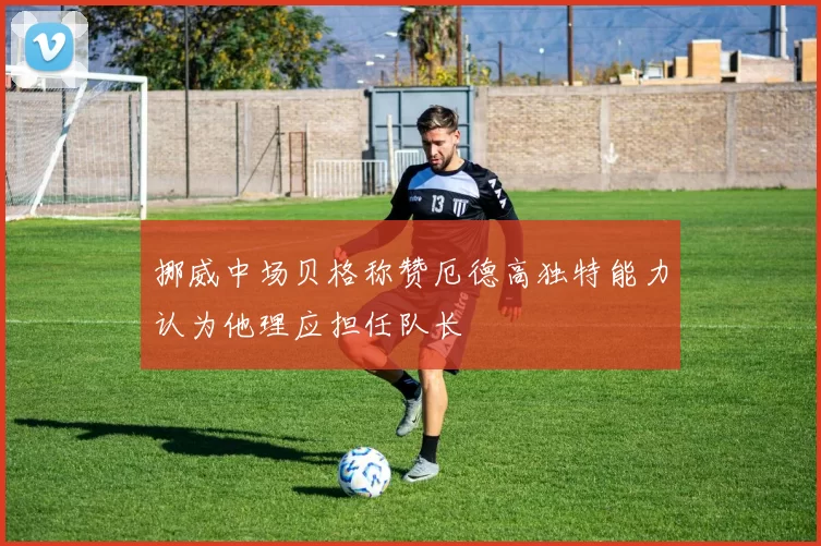 挪威中场贝格称赞厄德高独特能力认为他理应担任队长