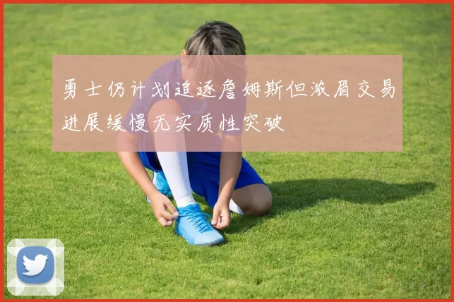 勇士仍计划追逐詹姆斯但浓眉交易进展缓慢无实质性突破