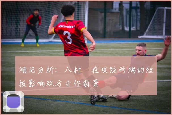 湖记分析：八村塁在攻防两端的短板影响双方合作前景