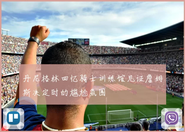 丹尼格林回忆骑士训练馆见证詹姆斯决定时的尴尬氛围
