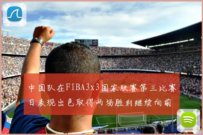 中国队在FIBA3x3国家联赛第三比赛日表现出色取得两场胜利继续向前迈进