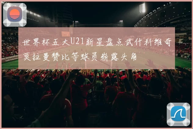 世界杯五大U21新星盘点武什科维奇莫拉曼赞比等球员崭露头角