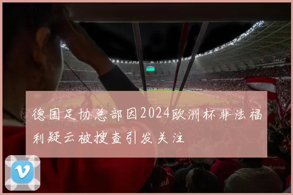 德国足协总部因2024欧洲杯非法福利疑云被搜查引发关注