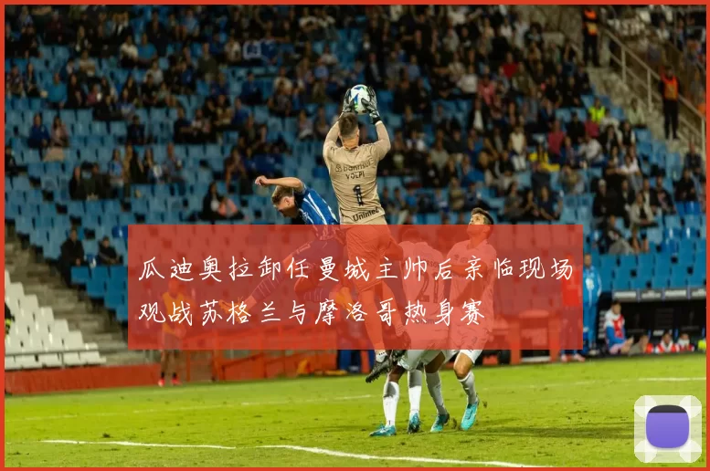 瓜迪奥拉卸任曼城主帅后亲临现场观战苏格兰与摩洛哥热身赛