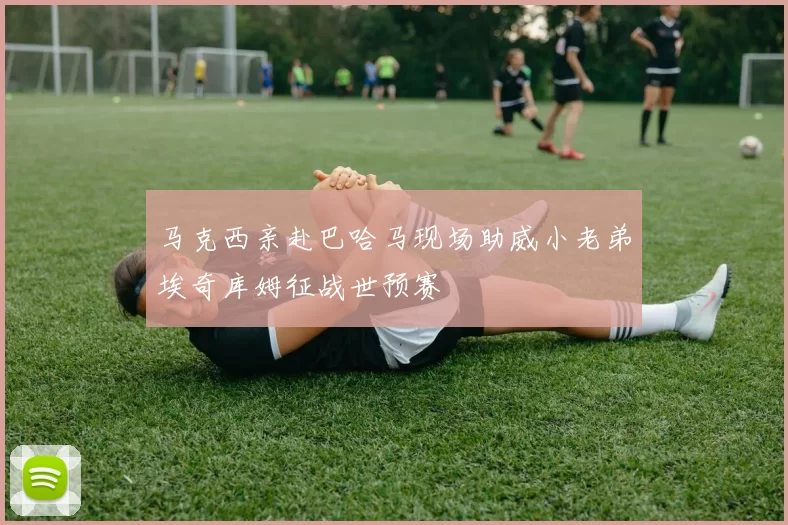 马克西亲赴巴哈马现场助威小老弟埃奇库姆征战世预赛