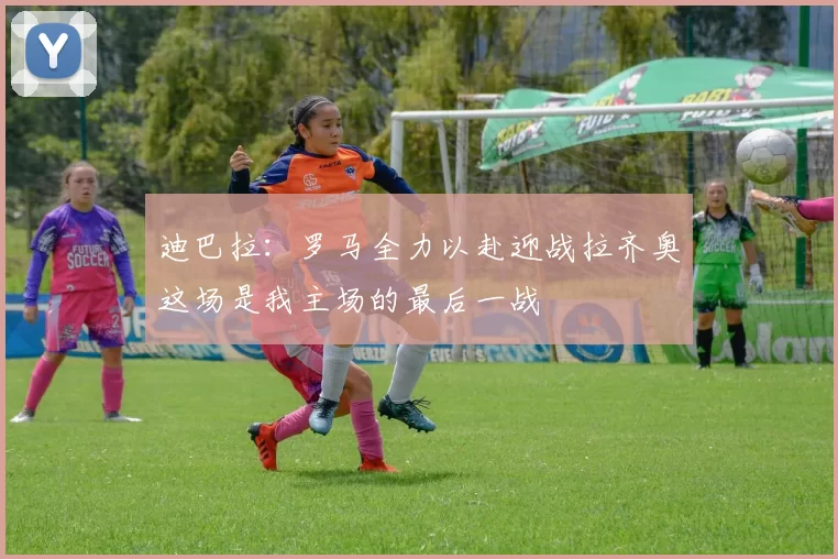 迪巴拉：罗马全力以赴迎战拉齐奥这场是我主场的最后一战