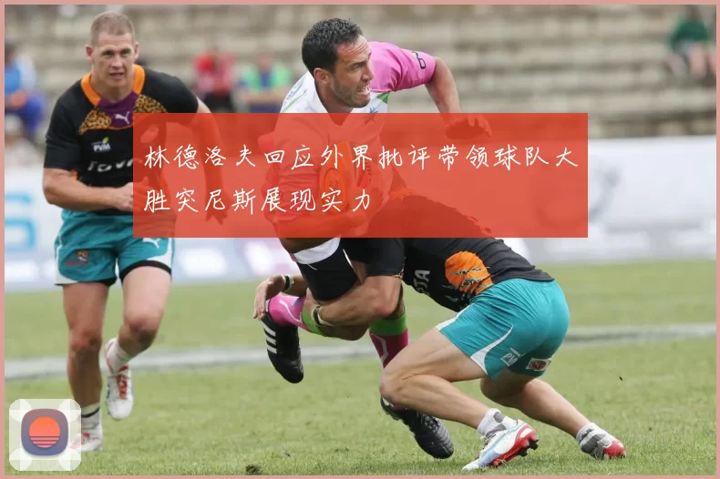 林德洛夫回应外界批评带领球队大胜突尼斯展现实力