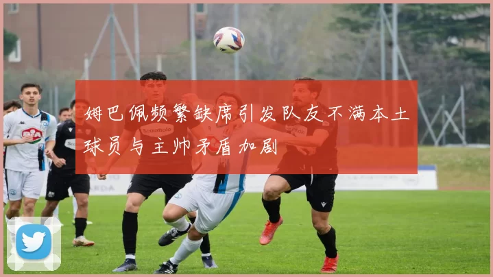 姆巴佩频繁缺席引发队友不满本土球员与主帅矛盾加剧