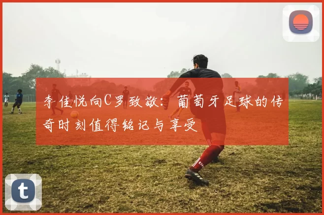 李佳悦向C罗致敬：葡萄牙足球的传奇时刻值得铭记与享受