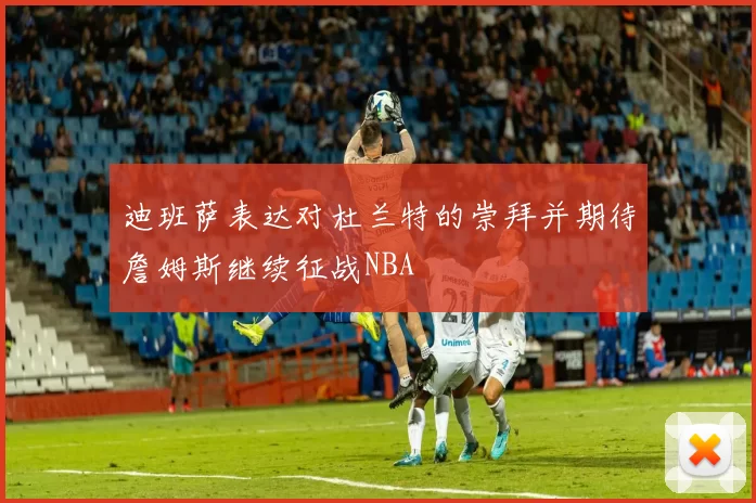 迪班萨表达对杜兰特的崇拜并期待詹姆斯继续征战NBA