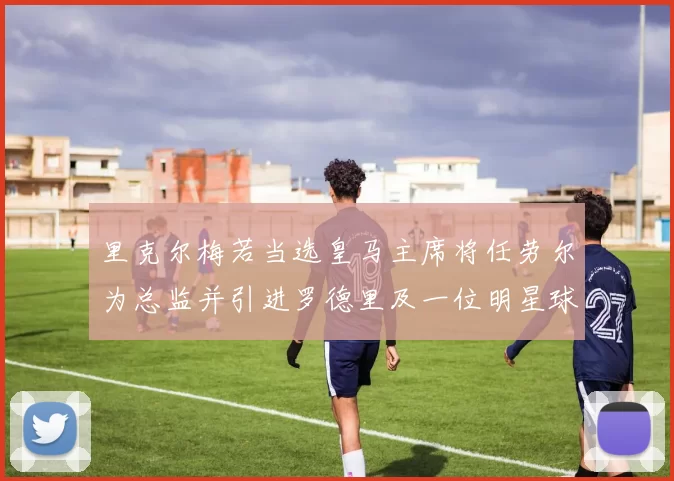 里克尔梅若当选皇马主席将任劳尔为总监并引进罗德里及一位明星球员