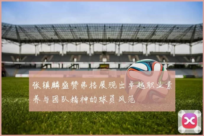 张镇麟盛赞弗格展现出卓越职业素养与团队精神的球员风范