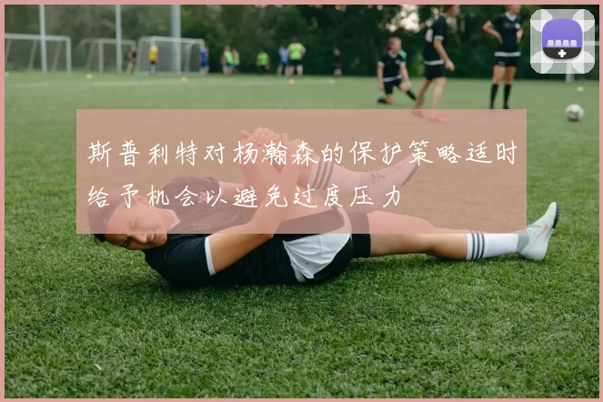 斯普利特对杨瀚森的保护策略适时给予机会以避免过度压力