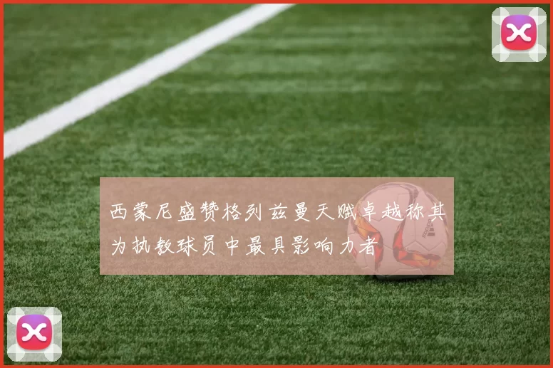 西蒙尼盛赞格列兹曼天赋卓越称其为执教球员中最具影响力者