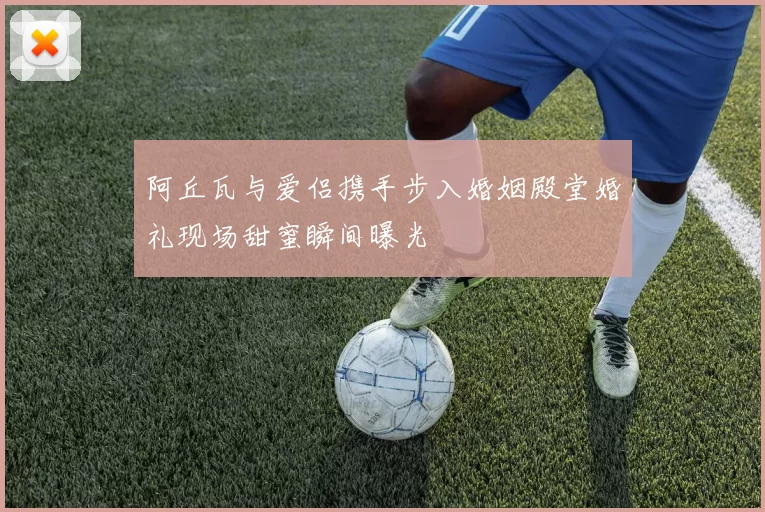 阿丘瓦与爱侣携手步入婚姻殿堂婚礼现场甜蜜瞬间曝光