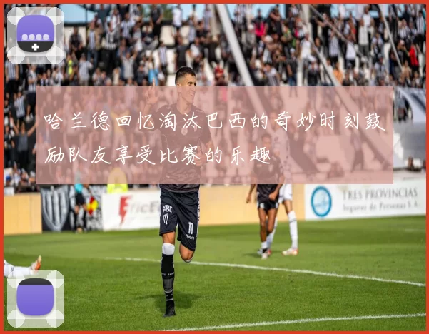 哈兰德回忆淘汰巴西的奇妙时刻鼓励队友享受比赛的乐趣